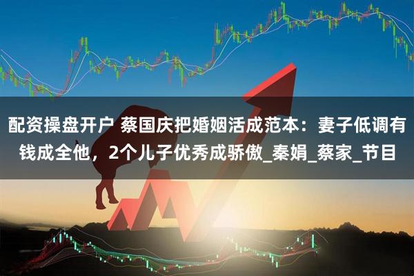 配资操盘开户 蔡国庆把婚姻活成范本：妻子低调有钱成全他，2个儿子优秀成骄傲_秦娟_蔡家_节目