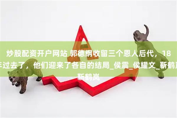 炒股配资开户网站 郭德纲收留三个恩人后代，18年过去了，他们迎来了各自的结局_侯震_侯耀文_靳鹤岚