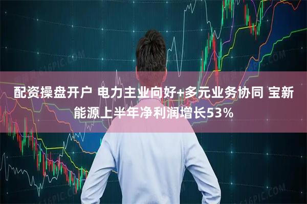 配资操盘开户 电力主业向好+多元业务协同 宝新能源上半年净利润增长53%