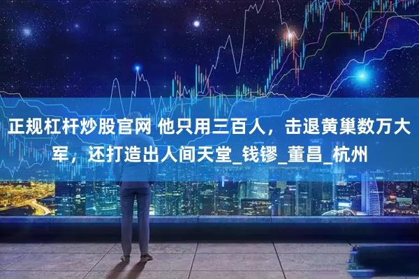 正规杠杆炒股官网 他只用三百人，击退黄巢数万大军，还打造出人间天堂_钱镠_董昌_杭州