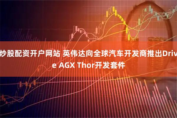 炒股配资开户网站 英伟达向全球汽车开发商推出Drive AGX Thor开发套件