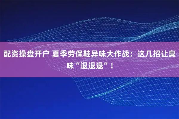 配资操盘开户 夏季劳保鞋异味大作战：这几招让臭味“退退退”！