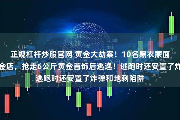 正规杠杆炒股官网 黄金大劫案！10名黑衣蒙面歹徒持枪闯入金店，抢走6公斤黄金首饰后逃逸！逃跑时还安置了炸弹和地刺陷阱