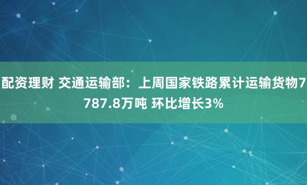 配资理财 交通运输部：上周国家铁路累计运输货物7787.8万吨 环比增长3%