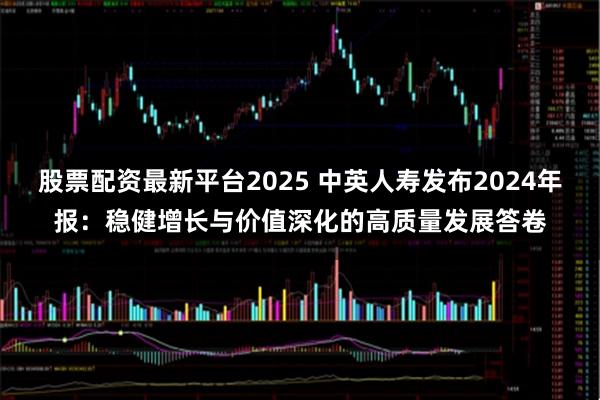股票配资最新平台2025 中英人寿发布2024年报：稳健增长与价值深化的高质量发展答卷