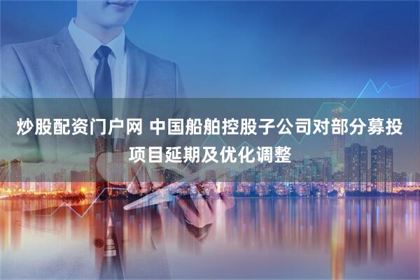 炒股配资门户网 中国船舶控股子公司对部分募投项目延期及优化调整