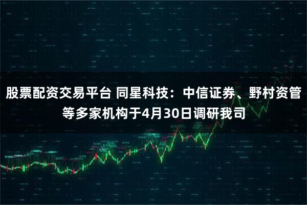 股票配资交易平台 同星科技：中信证券、野村资管等多家机构于4月30日调研我司