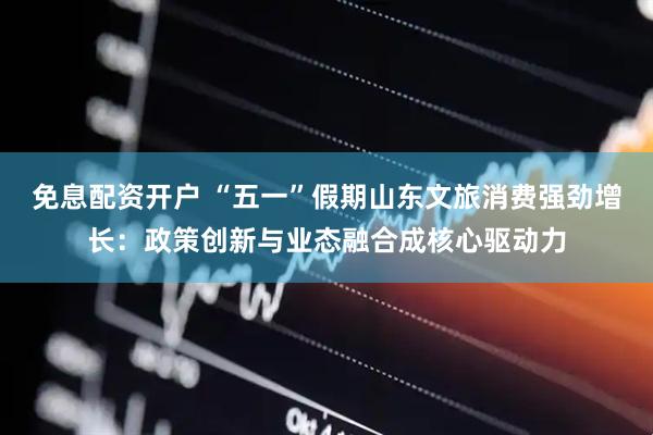 免息配资开户 “五一”假期山东文旅消费强劲增长：政策创新与业态融合成核心驱动力