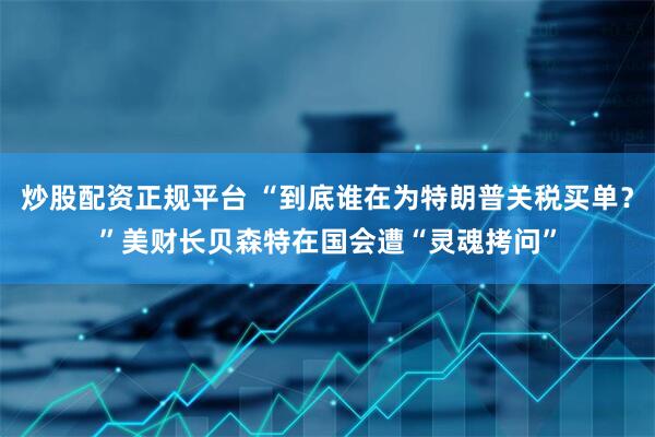 炒股配资正规平台 “到底谁在为特朗普关税买单？”美财长贝森特在国会遭“灵魂拷问”
