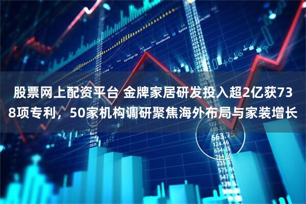 股票网上配资平台 金牌家居研发投入超2亿获738项专利，50家机构调研聚焦海外布局与家装增长