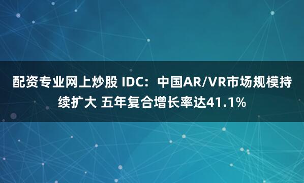 配资专业网上炒股 IDC：中国AR/VR市场规模持续扩大 五年复合增长率达41.1%