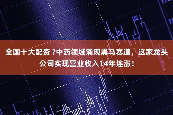 全国十大配资 ?中药领域涌现黑马赛道，这家龙头公司实现营业收入14年连涨！