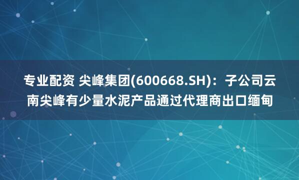 专业配资 尖峰集团(600668.SH)：子公司云南尖峰有少量水泥产品通过代理商出口缅甸