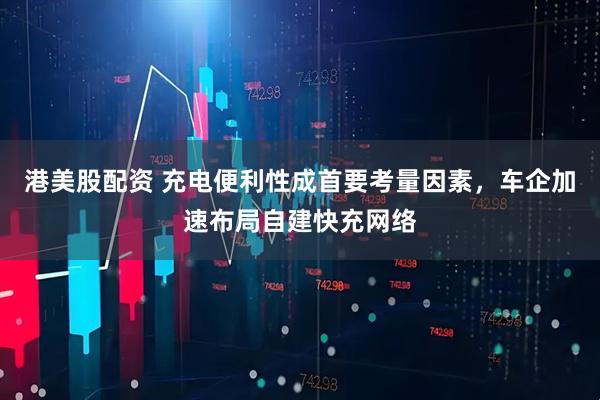 港美股配资 充电便利性成首要考量因素，车企加速布局自建快充网络