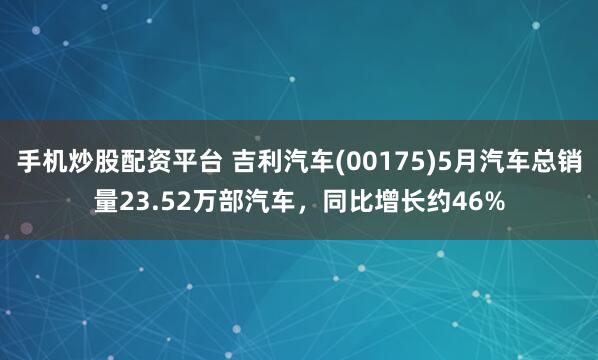 手机炒股配资平台 吉利汽车(00175)5月汽车总销量23.52万部汽车，同比增长约46%