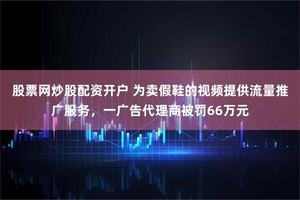 股票网炒股配资开户 为卖假鞋的视频提供流量推广服务，一广告代理商被罚66万元