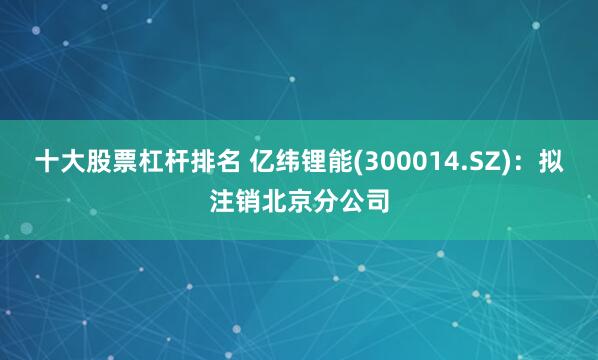 十大股票杠杆排名 亿纬锂能(300014.SZ)：拟注销北京分公司