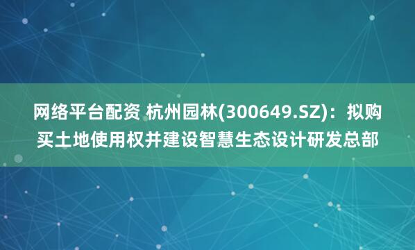 网络平台配资 杭州园林(300649.SZ)：拟购买土地使用权并建设智慧生态设计研发总部