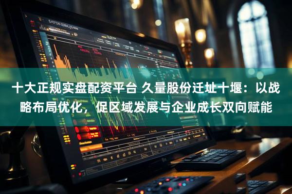 十大正规实盘配资平台 久量股份迁址十堰：以战略布局优化，促区域发展与企业成长双向赋能