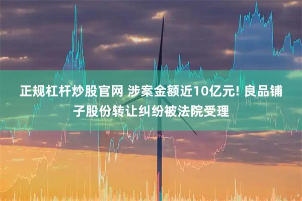 正规杠杆炒股官网 涉案金额近10亿元! 良品铺子股份转让纠纷被法院受理
