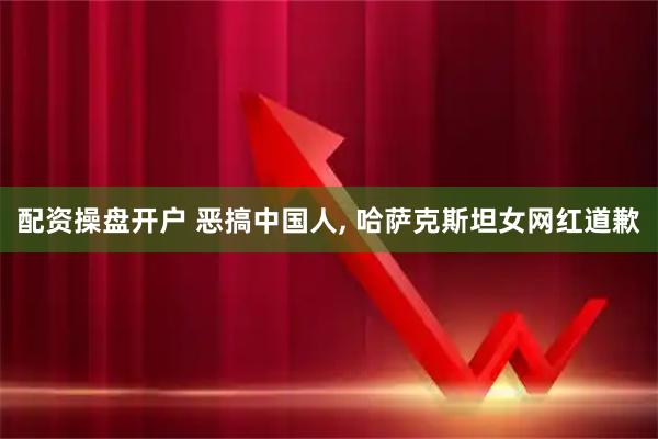 配资操盘开户 恶搞中国人, 哈萨克斯坦女网红道歉