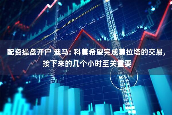 配资操盘开户 迪马: 科莫希望完成莫拉塔的交易, 接下来的几个小时至关重要