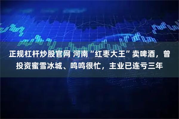 正规杠杆炒股官网 河南“红枣大王”卖啤酒，曾投资蜜雪冰城、鸣鸣很忙，主业已连亏三年