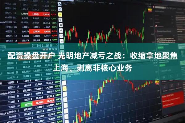 配资操盘开户 光明地产减亏之战：收缩拿地聚焦上海、剥离非核心业务
