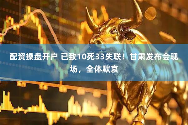 配资操盘开户 已致10死33失联！甘肃发布会现场，全体默哀