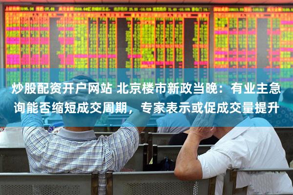 炒股配资开户网站 北京楼市新政当晚：有业主急询能否缩短成交周期，专家表示或促成交量提升