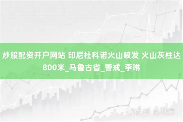 炒股配资开户网站 印尼杜科诺火山喷发 火山灰柱达800米_马鲁古省_警戒_李琳