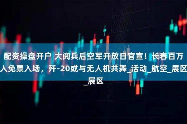 配资操盘开户 大阅兵后空军开放日官宣！长春百万人免票入场，歼-20或与无人机共舞_活动_航空_展区