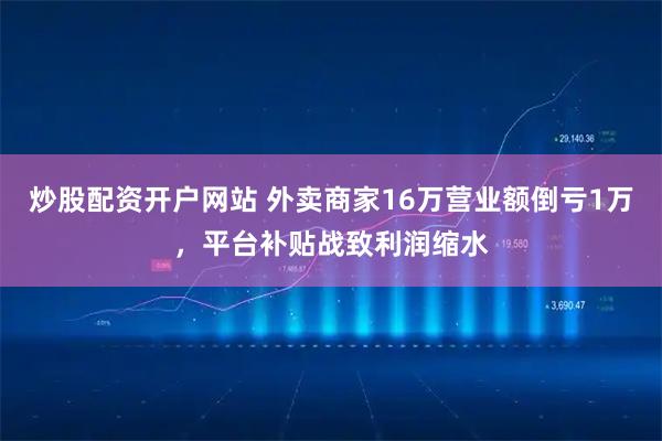 炒股配资开户网站 外卖商家16万营业额倒亏1万，平台补贴战致利润缩水
