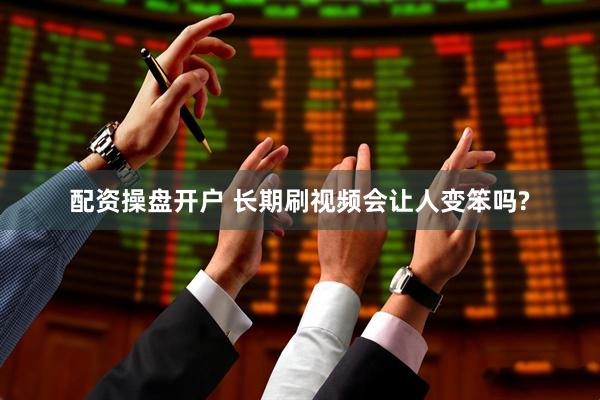 配资操盘开户 长期刷视频会让人变笨吗?