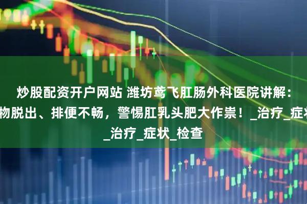 炒股配资开户网站 潍坊鸢飞肛肠外科医院讲解：肛门肿物脱出、排便不畅，警惕肛乳头肥大作祟！_治疗_症状_检查