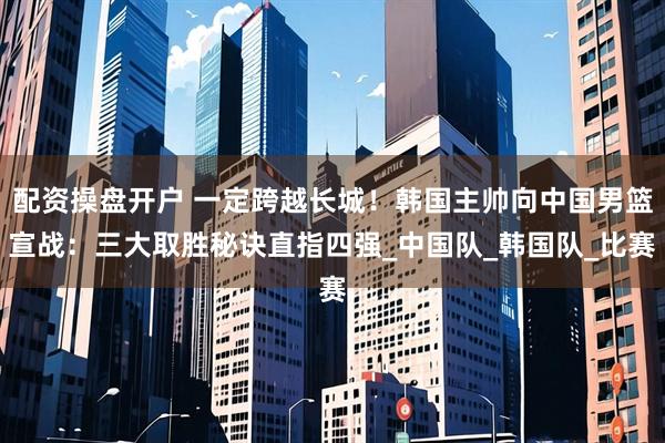 配资操盘开户 一定跨越长城！韩国主帅向中国男篮宣战：三大取胜秘诀直指四强_中国队_韩国队_比赛