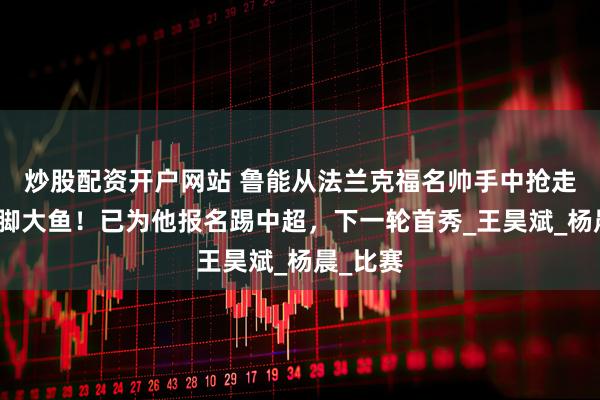 炒股配资开户网站 鲁能从法兰克福名帅手中抢走一条国脚大鱼！已为他报名踢中超，下一轮首秀_王昊斌_杨晨_比赛